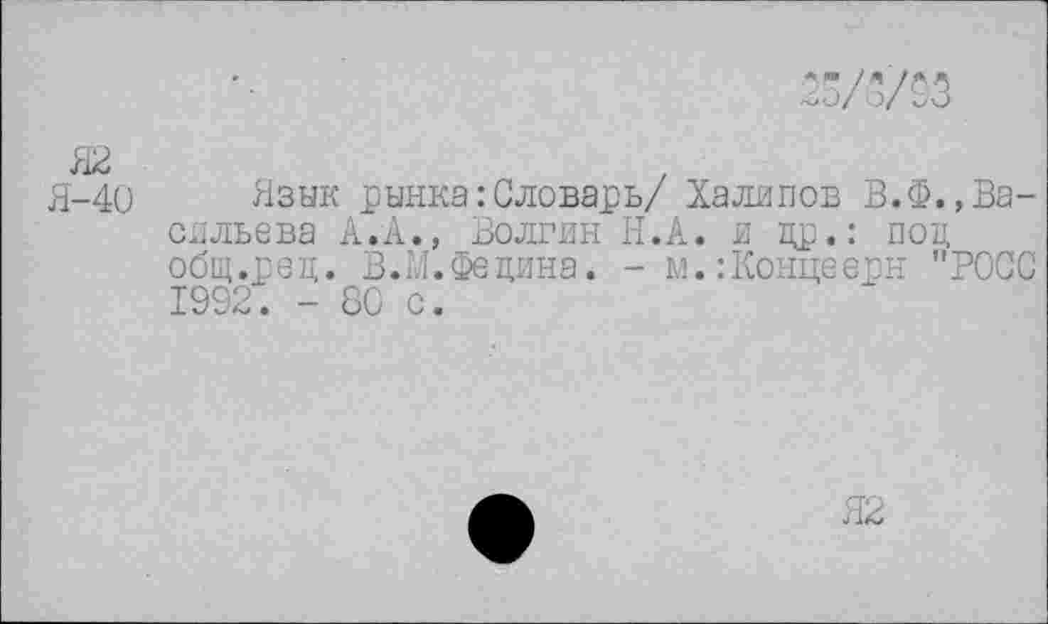 ﻿33/3/03
Язык рынка:Словарь/ Халипов В.Ф.,Васильева А.А., Волгин Н.А. и др.: под общ.ред. В.И.Федина. - м.:Концеерн "РОСС 1992. - 80 с.